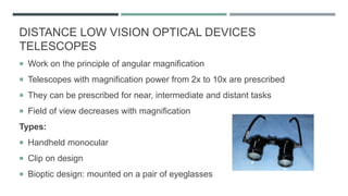 DISTANCE LOW VISION OPTICAL DEVICES
TELESCOPES
 Work on the principle of angular magnification
 Telescopes with magnification power from 2x to 10x are prescribed
 They can be prescribed for near, intermediate and distant tasks
 Field of view decreases with magnification
Types:
 Handheld monocular
 Clip on design
 Bioptic design: mounted on a pair of eyeglasses
 