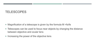TELESCOPES
 Magnification of a telescope is given by the formula M =fo/fe
 Telescopes can be used to focus near objects by changing the distance
between objective and ocular lens
 Increasing the power of the objective lens
 