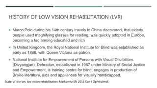HISTORY OF LOW VISION REHABILITATION (LVR)
 Marco Polo during his 14th century travels to China discovered, that elderly
people used magnifying glasses for reading, was quickly adopted in Europe,
becoming a fad among educated and rich
 In United Kingdom, the Royal National Institute for Blind was established as
early as 1868, with Queen Victoria as patron.
 National Institute for Empowerment of Persons with Visual Disabilities
(Divyangjan), Dehradun, established in 1967 under Ministry of Social Justice
and Empowerment, is training centre for blind, engages in production of
Braille literature, aids and appliances for visually handicapped.
State-of-the-art: low vision rehabilitation. Markowitz SN 2016 Can J Ophthalmol.
 