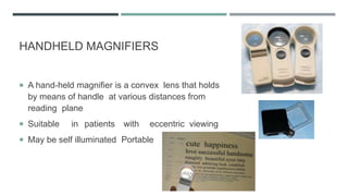 HANDHELD MAGNIFIERS
 A hand-held magnifier is a convex lens that holds
by means of handle at various distances from
reading plane
 Suitable in patients with eccentric viewing
 May be self illuminated Portable
 