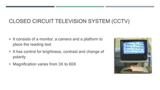 CLOSED CIRCUIT TELEVISION SYSTEM (CCTV)
 It consists of a monitor, a camera and a platform to
place the reading text
 It has control for brightness, contrast and change of
polarity
 Magnification varies from 3X to 60X
 