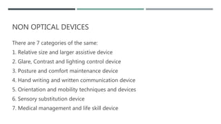 NON OPTICAL DEVICES
There are 7 categories of the same:
1. Relative size and larger assistive device
2. Glare, Contrast and lighting control device
3. Posture and comfort maintenance device
4. Hand writing and written communication device
5. Orientation and mobility techniques and devices
6. Sensory substitution device
7. Medical management and life skill device
 