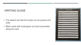 WRITING GUIDE
 The patient can feel the empty cut out spaces and
write
 Black cards with rectangular cut outs horizontally
along the card
 