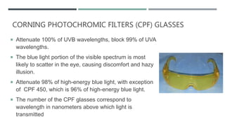 CORNING PHOTOCHROMIC FILTERS (CPF) GLASSES
 Attenuate 100% of UVB wavelengths, block 99% of UVA
wavelengths.
 The blue light portion of the visible spectrum is most
likely to scatter in the eye, causing discomfort and hazy
illusion.
 Attenuate 98% of high-energy blue light, with exception
of CPF 450, which is 96% of high-energy blue light.
 The number of the CPF glasses correspond to
wavelength in nanometers above which light is
transmitted
 