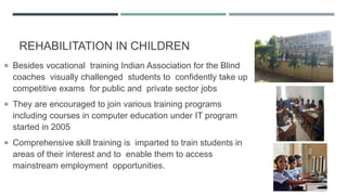 REHABILITATION IN CHILDREN
 Besides vocational training Indian Association for the Blind
coaches visually challenged students to confidently take up
competitive exams for public and private sector jobs
 They are encouraged to join various training programs
including courses in computer education under IT program
started in 2005
 Comprehensive skill training is imparted to train students in
areas of their interest and to enable them to access
mainstream employment opportunities.
 