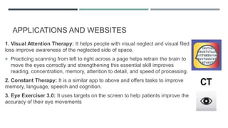APPLICATIONS AND WEBSITES
1. Visual Attention Therapy: It helps people with visual neglect and visual filed
loss improve awareness of the neglected side of space.
 Practicing scanning from left to right across a page helps retrain the brain to
move the eyes correctly and strengthening this essential skill improves
reading, concentration, memory, attention to detail, and speed of processing.
2. Constant Therapy: It is a similar app to above and offers tasks to improve
memory, language, speech and cognition.
3. Eye Exerciser 3.0: It uses targets on the screen to help patients improve the
accuracy of their eye movements
 