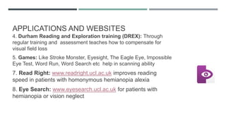 APPLICATIONS AND WEBSITES
4. Durham Reading and Exploration training (DREX): Through
regular training and assessment teaches how to compensate for
visual field loss
5. Games: Like Stroke Monster, Eyesight, The Eagle Eye, Impossible
Eye Test, Word Run, Word Search etc help in scanning ability
7. Read Right: www.readright.ucl.ac.uk improves reading
speed in patients with homonymous hemianopia alexia
8. Eye Search: www.eyesearch.ucl.ac.uk for patients with
hemianopia or vision neglect
 