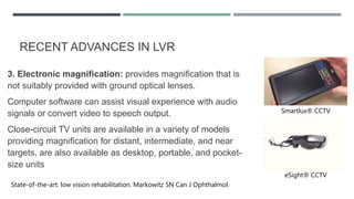 RECENT ADVANCES IN LVR
3. Electronic magnification: provides magnification that is
not suitably provided with ground optical lenses.
Computer software can assist visual experience with audio
signals or convert video to speech output.
Close-circuit TV units are available in a variety of models
providing magnification for distant, intermediate, and near
targets, are also available as desktop, portable, and pocket-
size units
State-of-the-art: low vision rehabilitation. Markowitz SN Can J Ophthalmol.
Smartlux® CCTV
eSight® CCTV
 