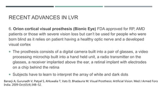 6. Orion cortical visual prosthesis (Bionic Eye) FDA approved for RP, AMD
patients or those with severe vision loss but can’t be used for people who were
born blind as it relies on patient having a healthy optic nerve and a developed
visual cortex
 The prosthesis consists of a digital camera built into a pair of glasses, a video
processing microchip built into a hand held unit, a radio transmitter on the
glasses, a receiver implanted above the ear, a retinal implant with electrodes
on a chip behind the retina
 Subjects have to learn to interpret the array of white and dark dots
Banarji A, Gurunadh V, Patyal S, Ahluwalia T, Vats D, Bhadauria M. Visual Prosthesis: Artificial Vision. Med J Armed Force
India. 2009 Oct;65(4):348–52.
RECENT ADVANCES IN LVR
 