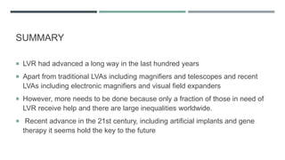 SUMMARY
 LVR had advanced a long way in the last hundred years
 Apart from traditional LVAs including magnifiers and telescopes and recent
LVAs including electronic magnifiers and visual field expanders
 However, more needs to be done because only a fraction of those in need of
LVR receive help and there are large inequalities worldwide.
 Recent advance in the 21st century, including artificial implants and gene
therapy it seems hold the key to the future
 