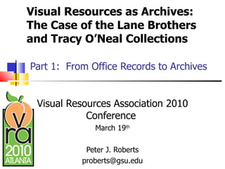 Visual Resources as Archives:  The Case of the Lane Brothers and Tracy O’Neal Collections   Part 1:  From Office Records to Archives Visual Resources Association 2010 Conference  March 19 th Peter J. Roberts [email_address] 