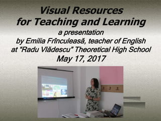 May 17, 2017
Visual Resources
for Teaching and Learning
a presentation
by Emilia Frînculeasă, teacher of English
at “Radu Vlădescu” Theoretical High School
May 17, 2017
 