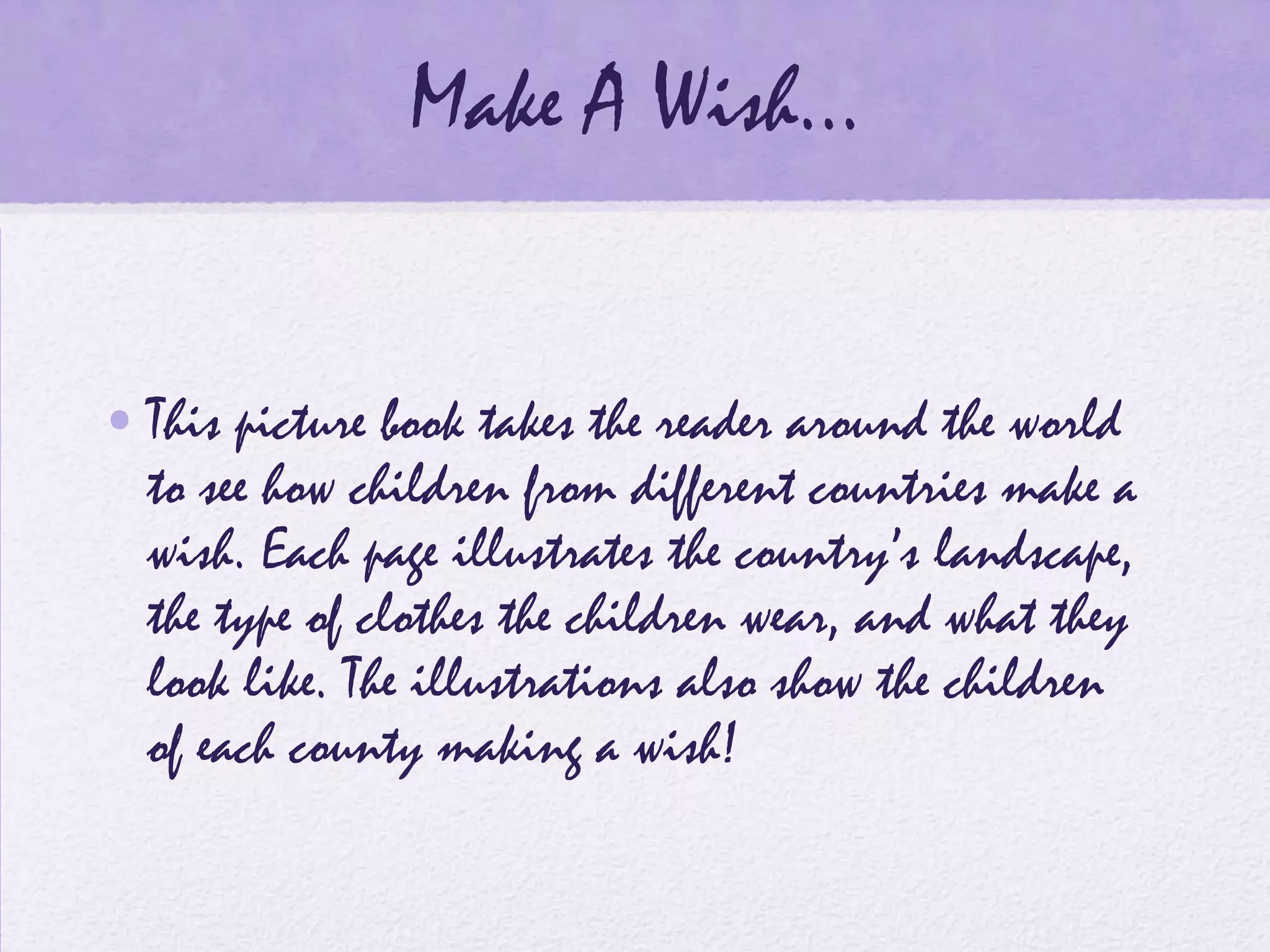Make A Wish…


• This picture book takes the reader around the world
  to see how children from different countries make a
  wish. Each page illustrates the country’s landscape,
  the type of clothes the children wear, and what they
  look like. The illustrations also show the children
  of each county making a wish!
 