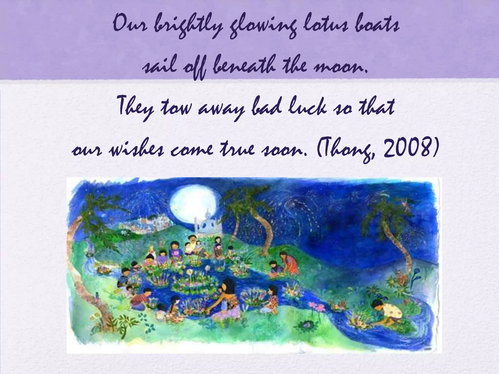Our brightly glowing lotus boats
       sail off beneath the moon.
    They tow away bad luck so that
our wishes come true soon. (Thong, 2008)
 