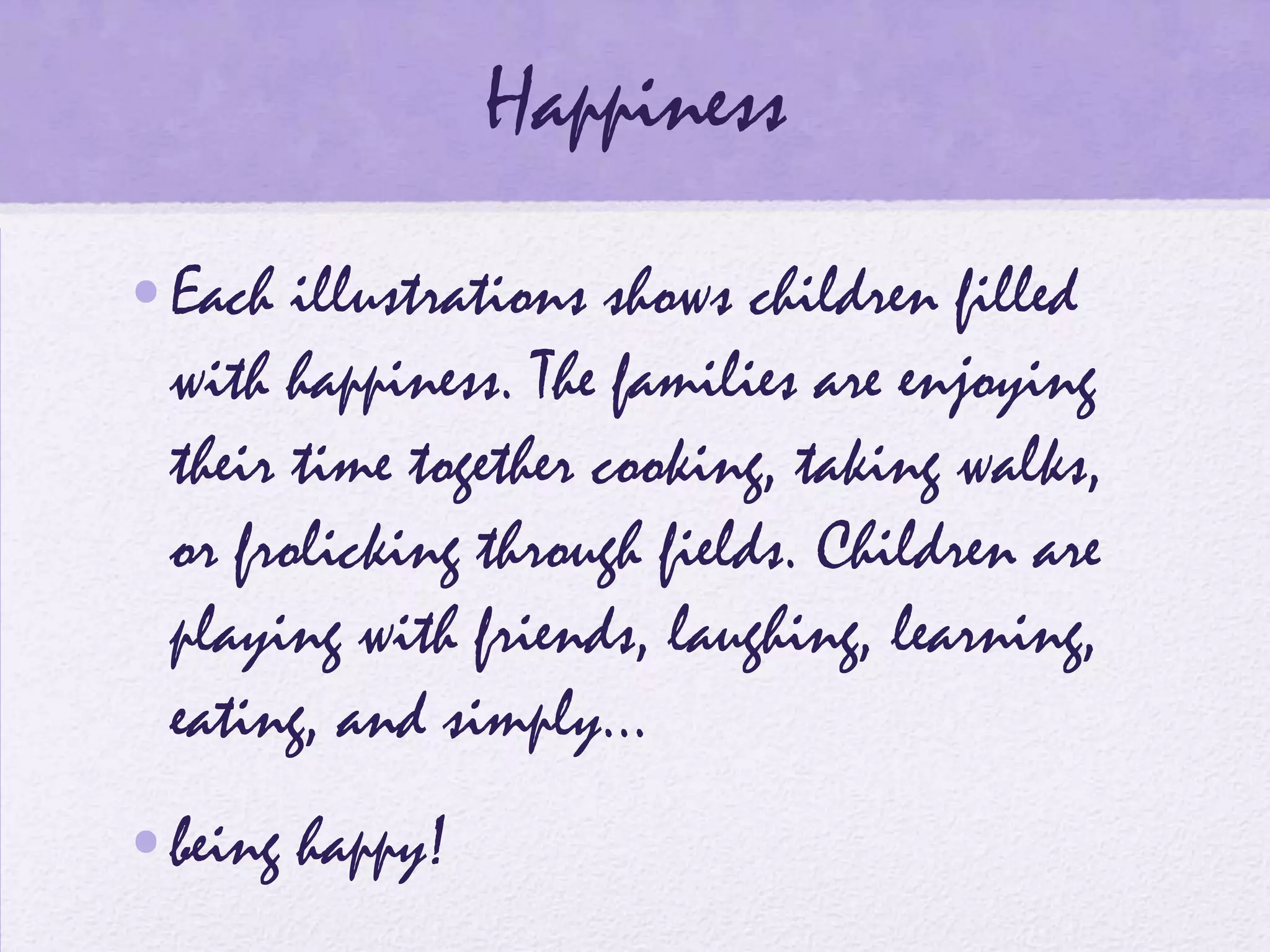 Happiness
•Each illustrations shows children filled
 with happiness. The families are enjoying
 their time together cooking, taking walks,
 or frolicking through fields. Children are
 playing with friends, laughing, learning,
 eating, and simply…
•being happy!
 