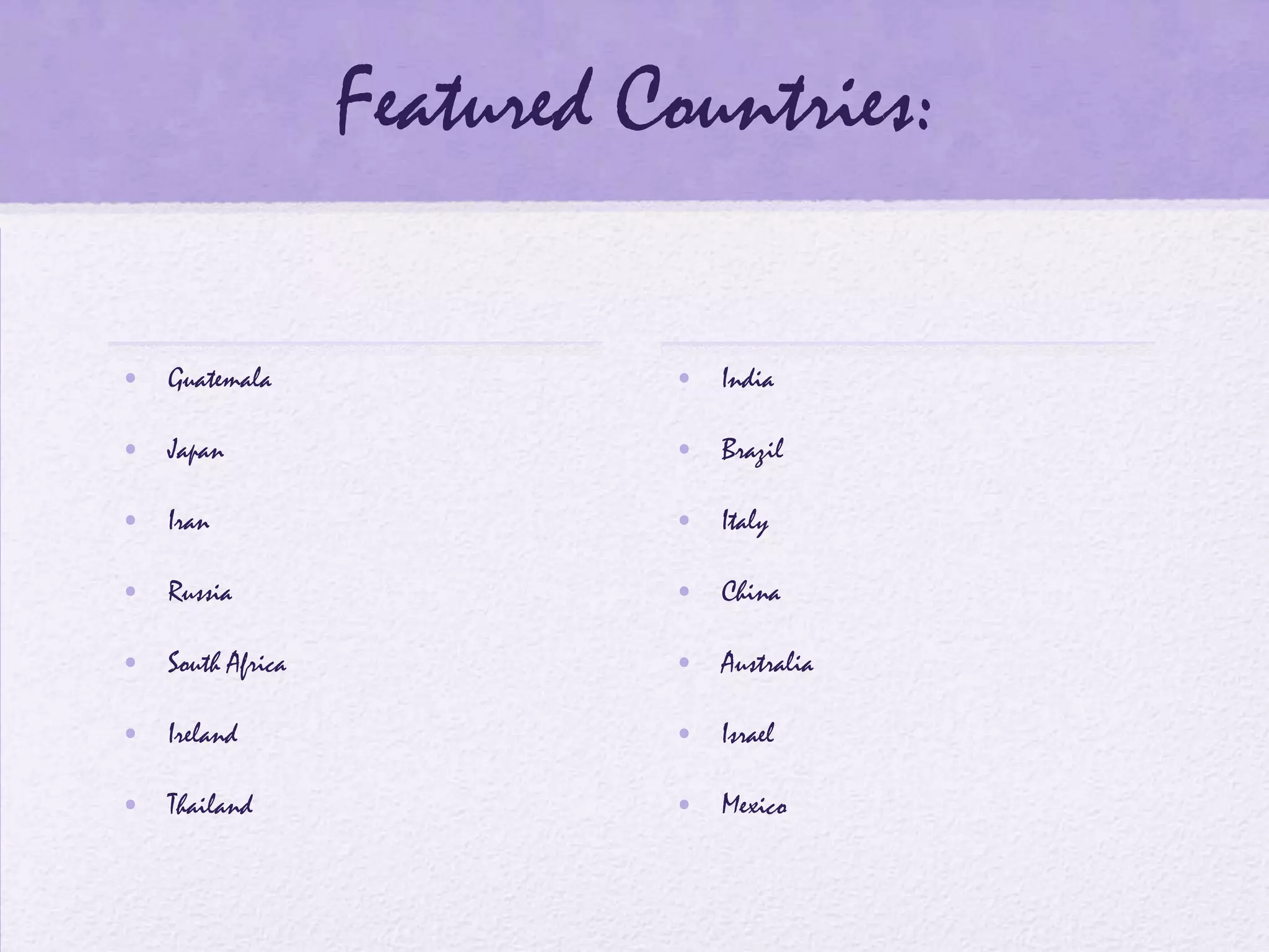 Featured Countries:

• Guatemala                • India

• Japan                    • Brazil

• Iran                     • Italy

• Russia                   • China

• South Africa             • Australia

• Ireland                  • Israel

• Thailand                 • Mexico
 