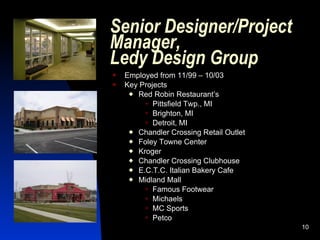 Senior Designer/Project
Manager,
Ledy Design Group
   Employed from 11/99 – 10/03
   Key Projects
      Red Robin Restaurant’s
          Pittsfield Twp., MI
          Brighton, MI
          Detroit, MI
      Chandler Crossing Retail Outlet
      Foley Towne Center
      Kroger
      Chandler Crossing Clubhouse
      E.C.T.C. Italian Bakery Cafe
      Midland Mall
          Famous Footwear
          Michaels
          MC Sports
          Petco
                                         10
 
