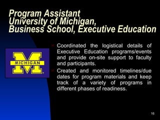Program Assistant
University of Michigan,
Business School, Executive Education
             Coordinated the logistical details of
              Executive Education programs/events
              and provide on-site support to faculty
              and participants.
             Created and monitored timelines/due
              dates for program materials and keep
              track of a variety of programs in
              different phases of readiness.



                                                   16
 