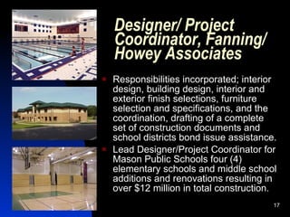 Designer/ Project
    Coordinator, Fanning/
    Howey Associates
   Responsibilities incorporated; interior
    design, building design, interior and
    exterior finish selections, furniture
    selection and specifications, and the
    coordination, drafting of a complete
    set of construction documents and
    school districts bond issue assistance.
   Lead Designer/Project Coordinator for
    Mason Public Schools four (4)
    elementary schools and middle school
    additions and renovations resulting in
    over $12 million in total construction.
                                          17
 