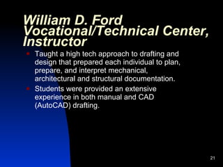 William D. Ford
Vocational/Technical Center,
Instructor
   Taught a high tech approach to drafting and
    design that prepared each individual to plan,
    prepare, and interpret mechanical,
    architectural and structural documentation.
   Students were provided an extensive
    experience in both manual and CAD
    (AutoCAD) drafting.




                                                    21
 