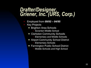 Drafter/Designer,
Griener, Inc. (URS, Corp.)
    Employed from 09/92 – 04/95
    Key Projects
       Brighton Area Schools
             Scranton Middle School
        Clarkston Community Schools
             Elementary and Middle Schools
        Airport Community School District
             Elementary Schools
        Farmington Public School District
             Middle Schools and High School




                                               22
 