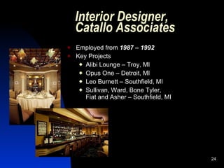 Interior Designer,
    Catallo Associates
   Employed from 1987 – 1992
   Key Projects
      Alibi Lounge – Troy, MI

      Opus One – Detroit, MI

      Leo Burnett – Southfield, MI

      Sullivan, Ward, Bone Tyler,
       Fiat and Asher – Southfield, MI




                                         24
 
