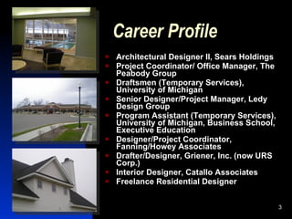 Career Profile
   Architectural Designer II, Sears Holdings
   Project Coordinator/ Office Manager, The
    Peabody Group
   Draftsmen (Temporary Services),
    University of Michigan
   Senior Designer/Project Manager, Ledy
    Design Group
   Program Assistant (Temporary Services),
    University of Michigan, Business School,
    Executive Education
   Designer/Project Coordinator,
    Fanning/Howey Associates
   Drafter/Designer, Griener, Inc. (now URS
    Corp.)
   Interior Designer, Catallo Associates
   Freelance Residential Designer


                                                3
 