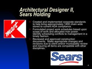 Architectural Designer II,
Sears Holding
       Created and implemented corporate standards
        to help bring approximately 1400 chain wide
        stores to current ADA compliance.
       Formulated project work schedules based upon
        scope of work and allocated man power.
        Identify scheduling conflicts to management in a
        timely fashion.
       Reviewed and approved construction
        documents. Make appropriate changes and
        revisions due to client and/or municipality review
        and insuring all items are compatible with other
        disciplines.




                                                             4
 