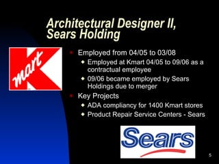 Architectural Designer II,
Sears Holding
       Employed from 04/05 to 03/08
           Employed at Kmart 04/05 to 09/06 as a
            contractual employee
           09/06 became employed by Sears
            Holdings due to merger
       Key Projects
           ADA compliancy for 1400 Kmart stores
           Product Repair Service Centers - Sears




                                                     5
 