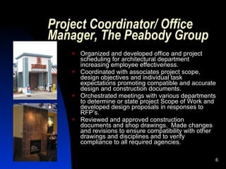 Project Coordinator/ Office
Manager, The Peabody Group
       Organized and developed office and project
        scheduling for architectural department
        increasing employee effectiveness.
       Coordinated with associates project scope,
        design objectives and individual task
        expectations promoting compatible and accurate
        design and construction documents.
       Orchestrated meetings with various departments
        to determine or state project Scope of Work and
        developed design proposals in responses to
        RFP’s.
       Reviewed and approved construction
        documents and shop drawings. Made changes
        and revisions to ensure compatibility with other
        drawings and disciplines and to verify
        compliance to all required agencies.

                                                       6
 