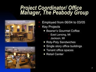Project Coordinator/ Office
Manager, The Peabody Group
          Employed from 06/04 to 03/05
          Key Projects
              Beaner’s Gourmet Coffee
                   East Lansing, MI
                   Jackson, MI
              Roly-Poly Sandwiches
              Single story office buildings
              Tenant office spaces
              Retail Center



                                               7
 