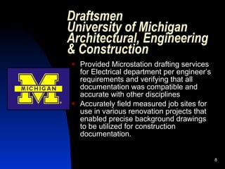 Draftsmen
University of Michigan
Architectural, Engineering
& Construction
   Provided Microstation drafting services
    for Electrical department per engineer’s
    requirements and verifying that all
    documentation was compatible and
    accurate with other disciplines
   Accurately field measured job sites for
    use in various renovation projects that
    enabled precise background drawings
    to be utilized for construction
    documentation.


                                               8
 