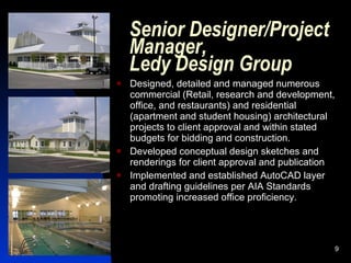 Senior Designer/Project
    Manager,
    Ledy Design Group
   Designed, detailed and managed numerous
    commercial (Retail, research and development,
    office, and restaurants) and residential
    (apartment and student housing) architectural
    projects to client approval and within stated
    budgets for bidding and construction.
   Developed conceptual design sketches and
    renderings for client approval and publication
   Implemented and established AutoCAD layer
    and drafting guidelines per AIA Standards
    promoting increased office proficiency.




                                                     9
 
