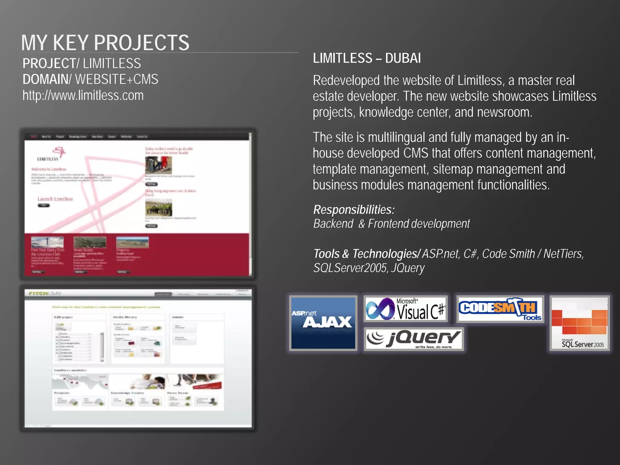 MY KEY PROJECTS
PROJECT/ LIMITLESS         LIMITLESS – DUBAI
DOMAIN/ WEBSITE+CMS        Redeveloped the website of Limitless, a master real
http://www.limitless.com   estate developer. The new website showcases Limitless
                           projects, knowledge center, and newsroom.
                           The site is multilingual and fully managed by an in-
                           house developed CMS that offers content management,
                           template management, sitemap management and
                           business modules management functionalities.
                           Responsibilities:
                           Backend & Frontend development

                           Tools & Technologies/ ASP.net, C#, Code Smith / NetTiers,
                           SQLServer2005, JQuery
 