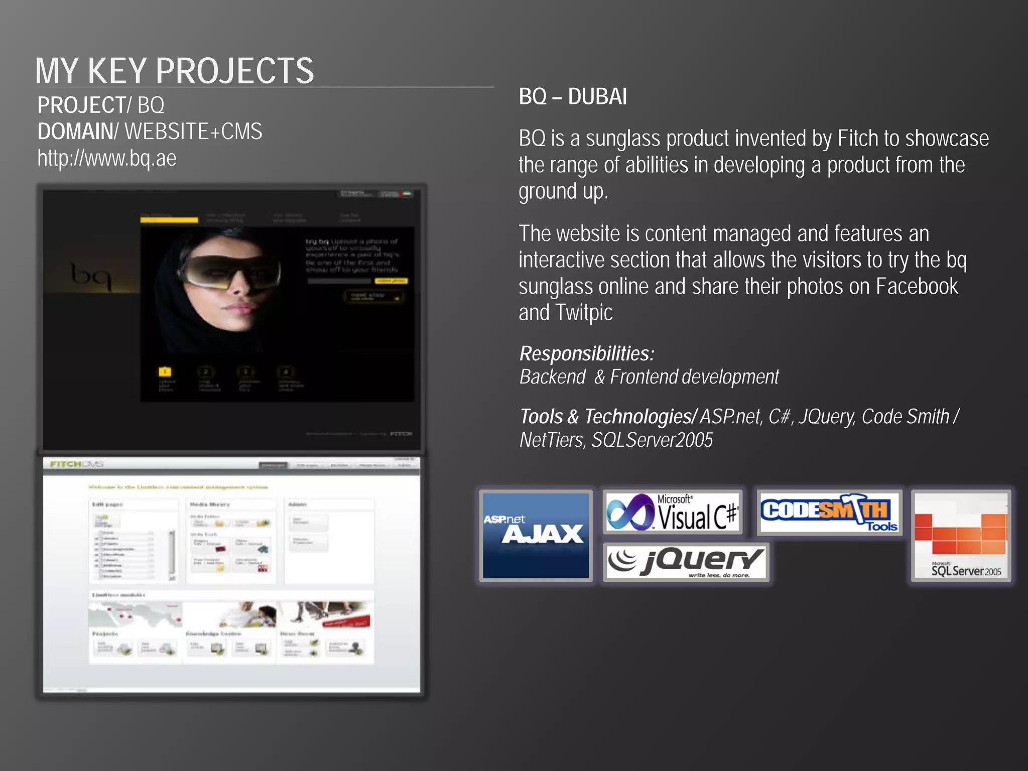MY KEY PROJECTS
PROJECT/ BQ           BQ – DUBAI
DOMAIN/ WEBSITE+CMS   BQ is a sunglass product invented by Fitch to showcase
http://www.bq.ae      the range of abilities in developing a product from the
                      ground up.
                      The website is content managed and features an
                      interactive section that allows the visitors to try the bq
                      sunglass online and share their photos on Facebook
                      and Twitpic
                      Responsibilities:
                      Backend & Frontend development
                      Tools & Technologies/ ASP.net, C#, JQuery, Code Smith /
                      NetTiers, SQLServer2005
 