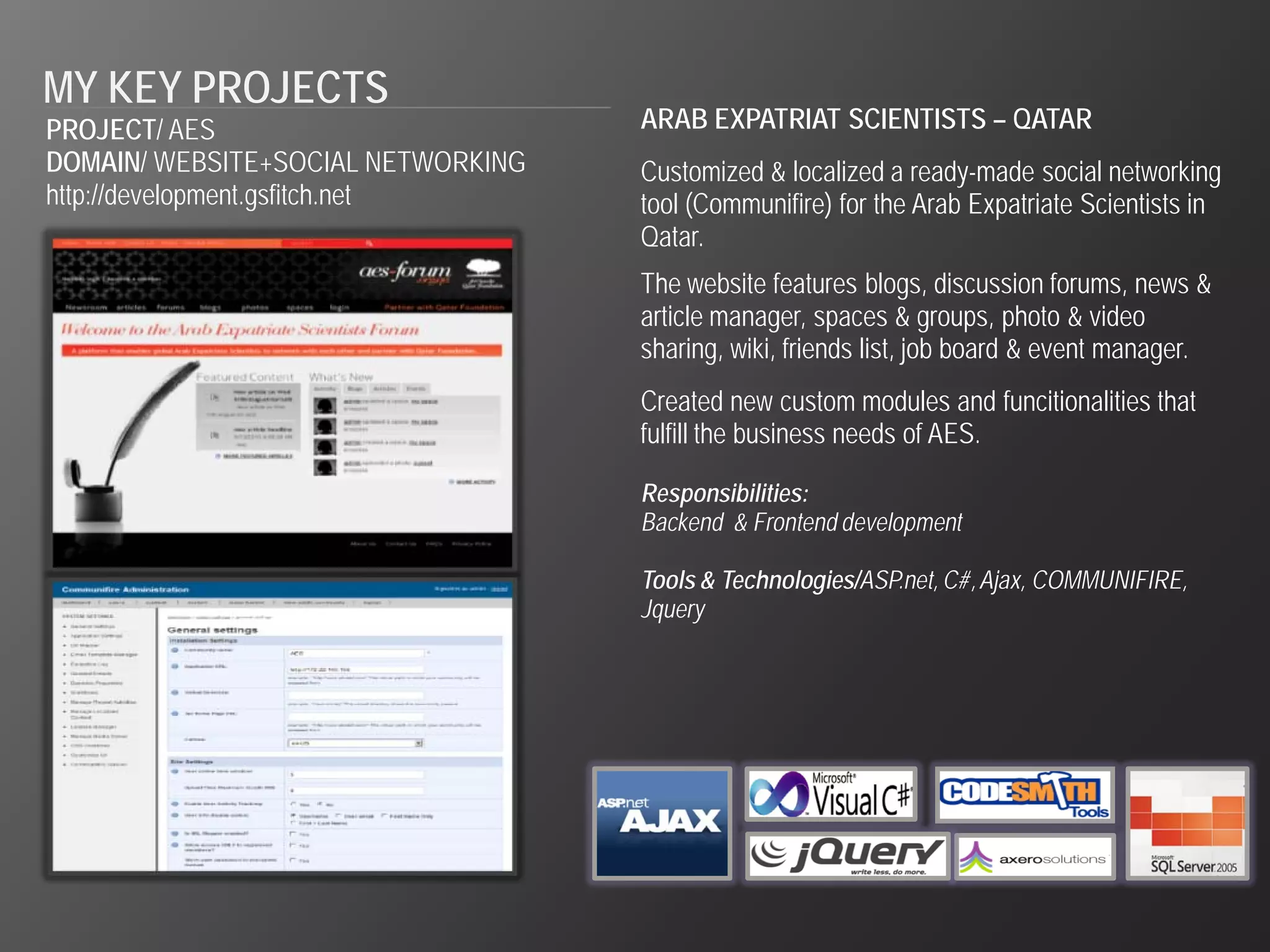 MY KEY PROJECTS
PROJECT/ AES                        ARAB EXPATRIAT SCIENTISTS – QATAR
DOMAIN/ WEBSITE+SOCIAL NETWORKING   Customized & localized a ready-made social networking
http://development.gsfitch.net      tool (Communifire) for the Arab Expatriate Scientists in
                                    Qatar.
                                    The website features blogs, discussion forums, news &
                                    article manager, spaces & groups, photo & video
                                    sharing, wiki, friends list, job board & event manager.
                                    Created new custom modules and funcitionalities that
                                    fulfill the business needs of AES.

                                    Responsibilities:
                                    Backend & Frontend development

                                    Tools & Technologies/ASP.net, C#, Ajax, COMMUNIFIRE,
                                    Jquery
 