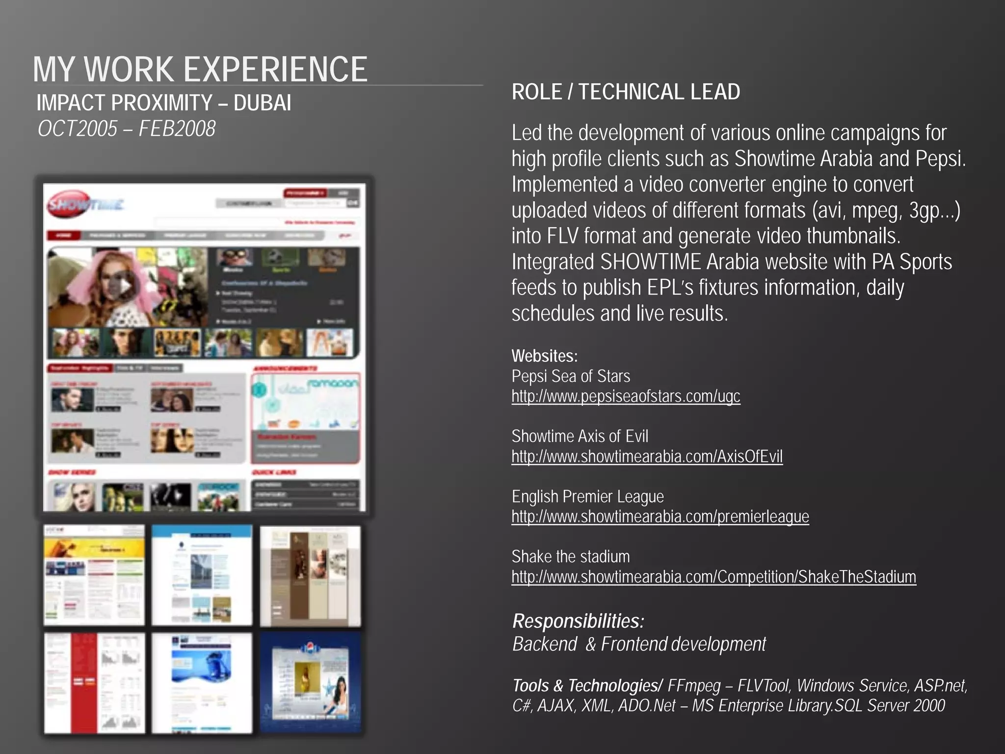 MY WORK EXPERIENCE
IMPACT PROXIMITY – DUBAI   ROLE / TECHNICAL LEAD
OCT2005 – FEB2008          Led the development of various online campaigns for
                           high profile clients such as Showtime Arabia and Pepsi.
                           Implemented a video converter engine to convert
                           uploaded videos of different formats (avi, mpeg, 3gp...)
                           into FLV format and generate video thumbnails.
                           Integrated SHOWTIME Arabia website with PA Sports
                           feeds to publish EPL’s fixtures information, daily
                           schedules and live results.
                           Websites:
                           Pepsi Sea of Stars
                           http://www.pepsiseaofstars.com/ugc

                           Showtime Axis of Evil
                           http://www.showtimearabia.com/AxisOfEvil

                           English Premier League
                           http://www.showtimearabia.com/premierleague

                           Shake the stadium
                           http://www.showtimearabia.com/Competition/ShakeTheStadium

                           Responsibilities:
                           Backend & Frontend development

                           Tools & Technologies/ FFmpeg – FLVTool, Windows Service, ASP.net,
                           C#, AJAX, XML, ADO.Net – MS Enterprise Library.SQL Server 2000
 