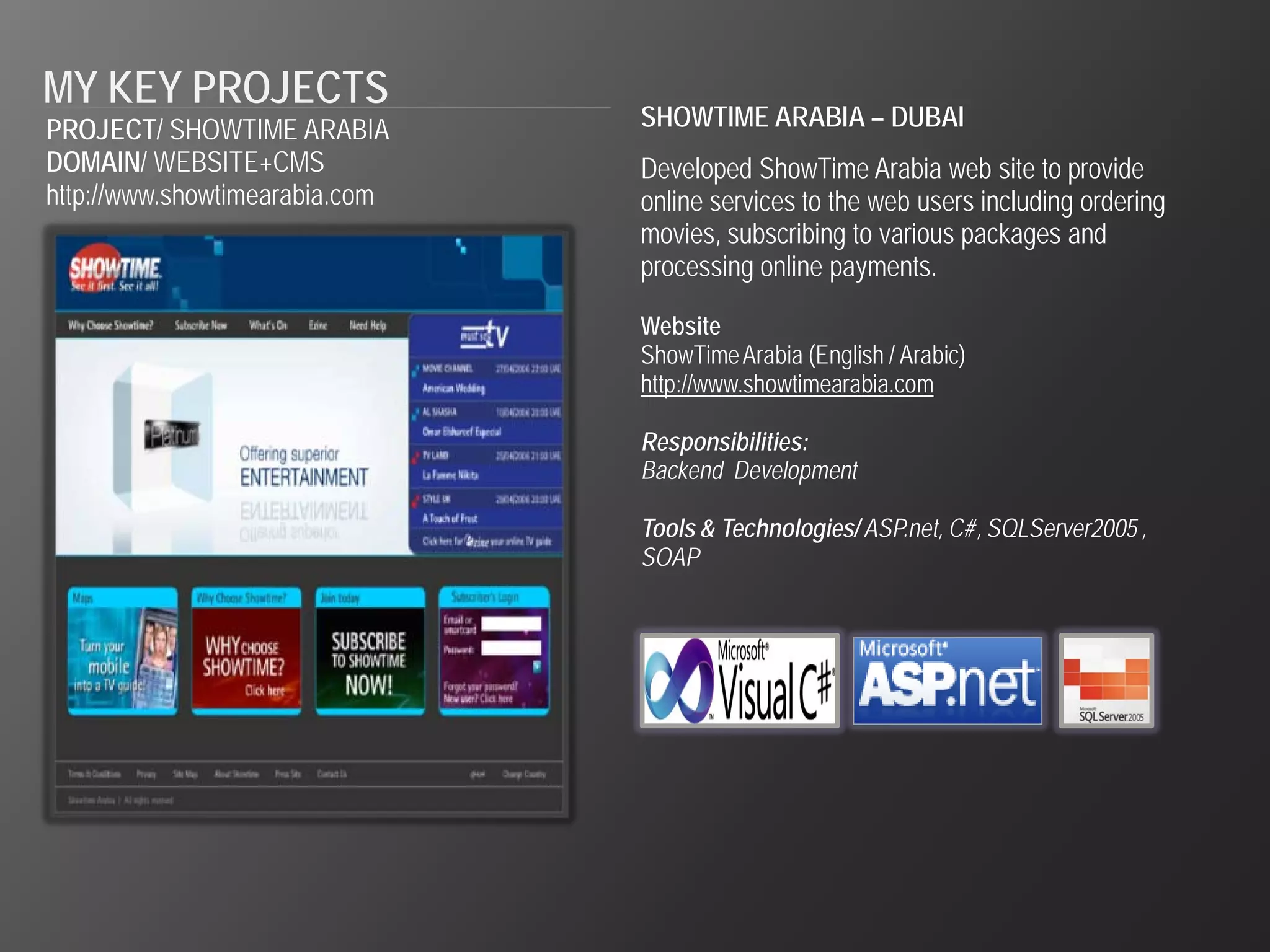 MY KEY PROJECTS
PROJECT/ SHOWTIME ARABIA        SHOWTIME ARABIA – DUBAI
DOMAIN/ WEBSITE+CMS             Developed ShowTime Arabia web site to provide
http://www.showtimearabia.com   online services to the web users including ordering
                                movies, subscribing to various packages and
                                processing online payments.

                                Website
                                ShowTime Arabia (English / Arabic)
                                http://www.showtimearabia.com

                                Responsibilities:
                                Backend Development

                                Tools & Technologies/ ASP.net, C#, SQLServer2005 ,
                                SOAP
 