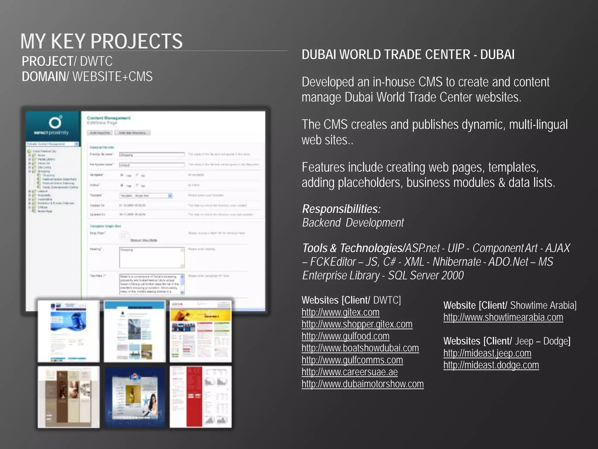 MY KEY PROJECTS
                      DUBAI WORLD TRADE CENTER - DUBAI
PROJECT/ DWTC
DOMAIN/ WEBSITE+CMS   Developed an in-house CMS to create and content
                      manage Dubai World Trade Center websites.

                      The CMS creates and publishes dynamic, multi-lingual
                      web sites..

                      Features include creating web pages, templates,
                      adding placeholders, business modules & data lists.
                      Responsibilities:
                      Backend Development

                      Tools & Technologies/ASP.net - UIP - Component Art - AJAX
                      – FCKEditor – JS, C# - XML - Nhibernate - ADO.Net – MS
                      Enterprise Library - SQL Server 2000

                      Websites [Client/ DWTC]         Website [Client/ Showtime Arabia]
                      http://www.gitex.com            http://www.showtimearabia.com
                      http://www.shopper.gitex.com
                      http://www.gulfood.com          Websites [Client/ Jeep – Dodge]
                      http://www.boatshowdubai.com    http://mideast.jeep.com
                      http://www.gulfcomms.com        http://mideast.dodge.com
                      http://www.careersuae.ae
                      http://www.dubaimotorshow.com
 