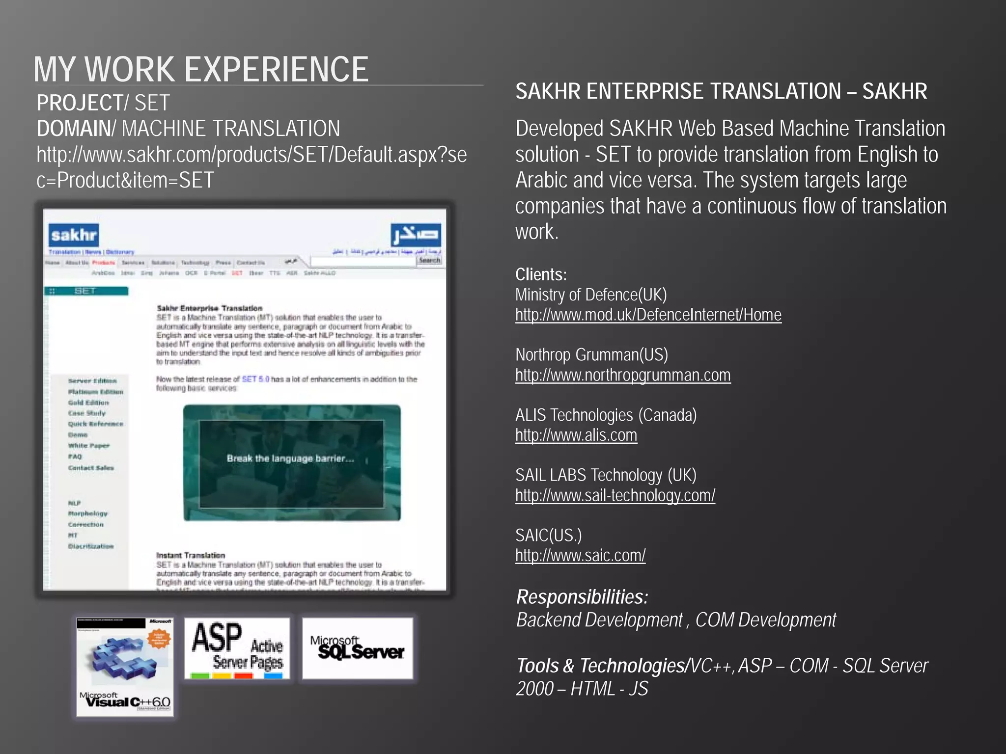 MY WORK EXPERIENCE                                  SAKHR ENTERPRISE TRANSLATION – SAKHR
PROJECT/ SET
DOMAIN/ MACHINE TRANSLATION                         Developed SAKHR Web Based Machine Translation
http://www.sakhr.com/products/SET/Default.aspx?se   solution - SET to provide translation from English to
c=Product&item=SET                                  Arabic and vice versa. The system targets large
                                                    companies that have a continuous flow of translation
                                                    work.
                                                    Clients:
                                                    Ministry of Defence(UK)
                                                    http://www.mod.uk/DefenceInternet/Home

                                                    Northrop Grumman(US)
                                                    http://www.northropgrumman.com

                                                    ALIS Technologies (Canada)
                                                    http://www.alis.com

                                                    SAIL LABS Technology (UK)
                                                    http://www.sail-technology.com/

                                                    SAIC(US.)
                                                    http://www.saic.com/

                                                    Responsibilities:
                                                    Backend Development , COM Development

                                                    Tools & Technologies/VC++, ASP – COM - SQL Server
                                                    2000 – HTML - JS
 