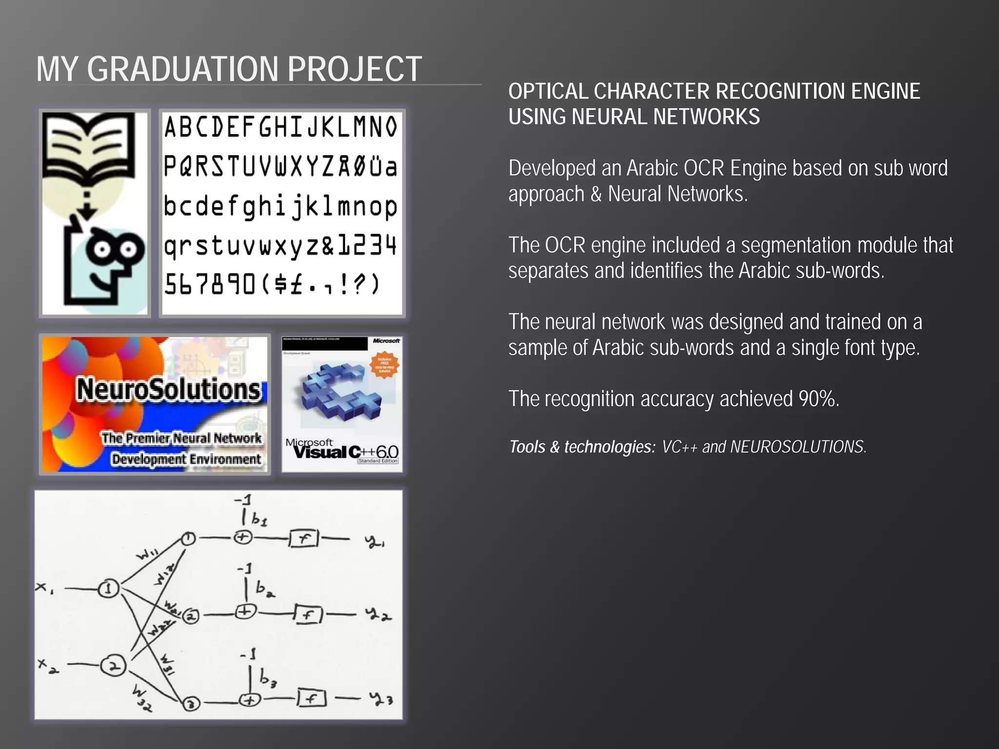 MY GRADUATION PROJECT
                        OPTICAL CHARACTER RECOGNITION ENGINE
                        USING NEURAL NETWORKS

                        Developed an Arabic OCR Engine based on sub word
                        approach & Neural Networks.

                        The OCR engine included a segmentation module that
                        separates and identifies the Arabic sub-words.

                        The neural network was designed and trained on a
                        sample of Arabic sub-words and a single font type.

                        The recognition accuracy achieved 90%.

                        Tools & technologies: VC++ and NEUROSOLUTIONS.
 