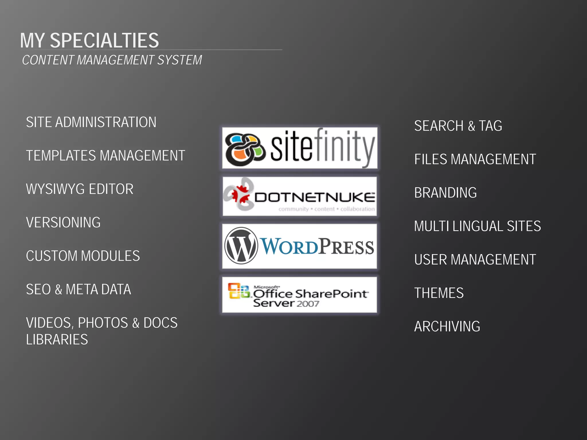 MY SPECIALTIES
CONTENT MANAGEMENT SYSTEM



SITE ADMINISTRATION         SEARCH & TAG

TEMPLATES MANAGEMENT        FILES MANAGEMENT

WYSIWYG EDITOR              BRANDING

VERSIONING                  MULTI LINGUAL SITES

CUSTOM MODULES              USER MANAGEMENT

SEO & META DATA             THEMES

VIDEOS, PHOTOS & DOCS       ARCHIVING
LIBRARIES
 