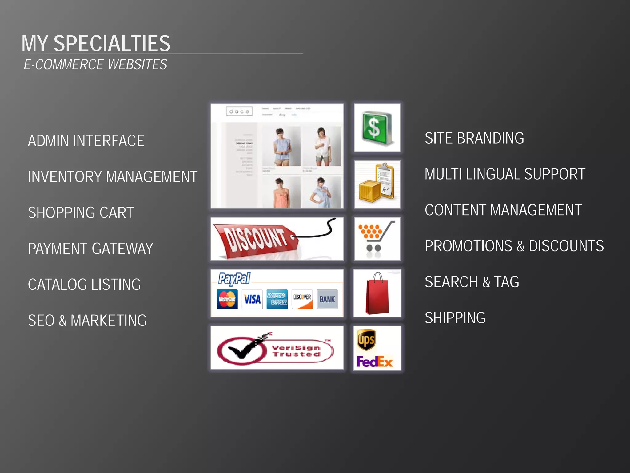 MY SPECIALTIES
E-COMMERCE WEBSITES




ADMIN INTERFACE        SITE BRANDING

INVENTORY MANAGEMENT   MULTI LINGUAL SUPPORT

SHOPPING CART          CONTENT MANAGEMENT

PAYMENT GATEWAY        PROMOTIONS & DISCOUNTS

CATALOG LISTING        SEARCH & TAG

SEO & MARKETING        SHIPPING
 