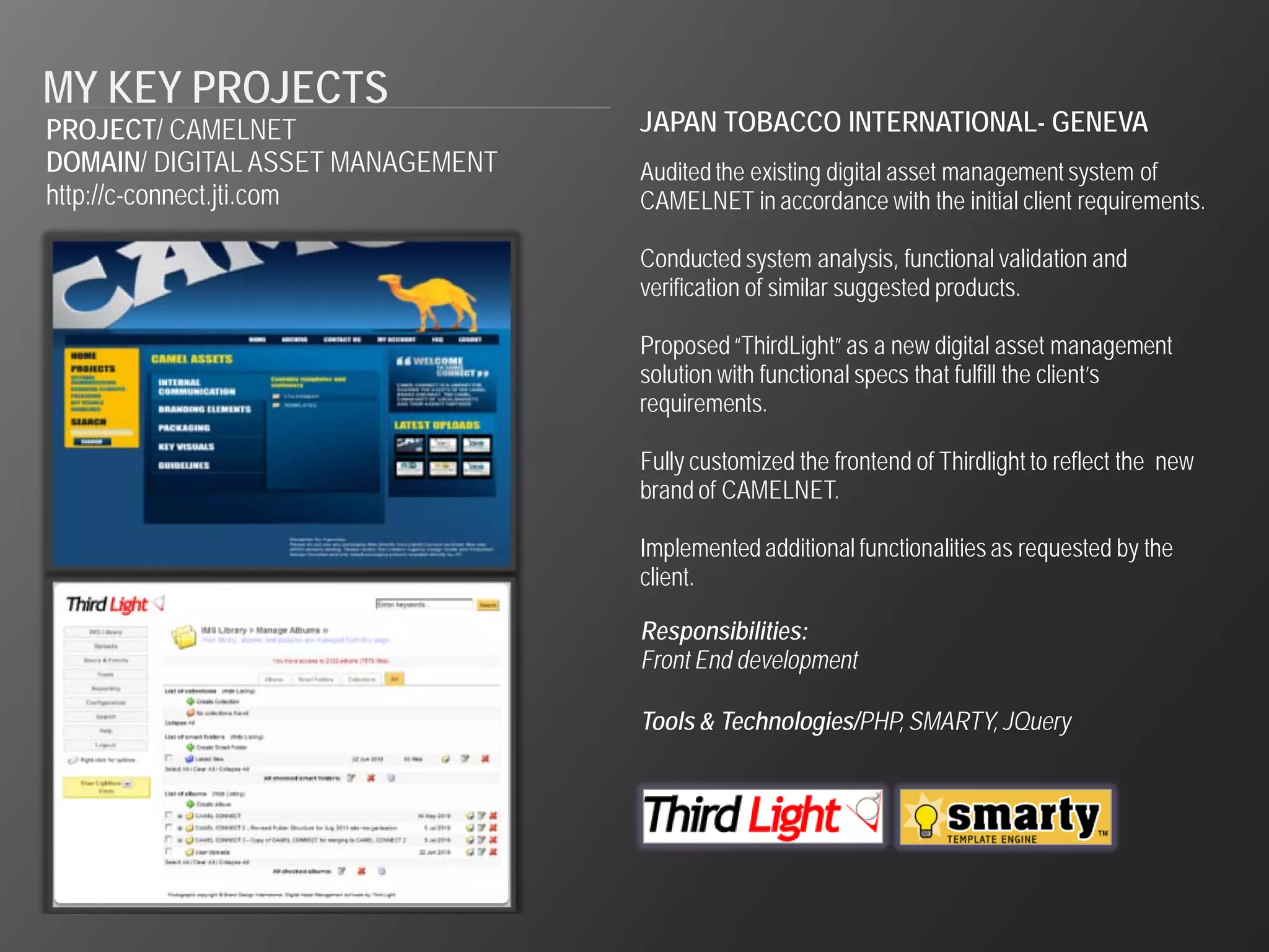 MY KEY PROJECTS
PROJECT/ CAMELNET                  JAPAN TOBACCO INTERNATIONAL- GENEVA
DOMAIN/ DIGITAL ASSET MANAGEMENT   Audited the existing digital asset management system of
http://c-connect.jti.com           CAMELNET in accordance with the initial client requirements.

                                   Conducted system analysis, functional validation and
                                   verification of similar suggested products.

                                   Proposed “ThirdLight” as a new digital asset management
                                   solution with functional specs that fulfill the client’s
                                   requirements.

                                   Fully customized the frontend of Thirdlight to reflect the new
                                   brand of CAMELNET.

                                   Implemented additional functionalities as requested by the
                                   client.

                                   Responsibilities:
                                   Front End development

                                   Tools & Technologies/PHP, SMARTY, JQuery
 