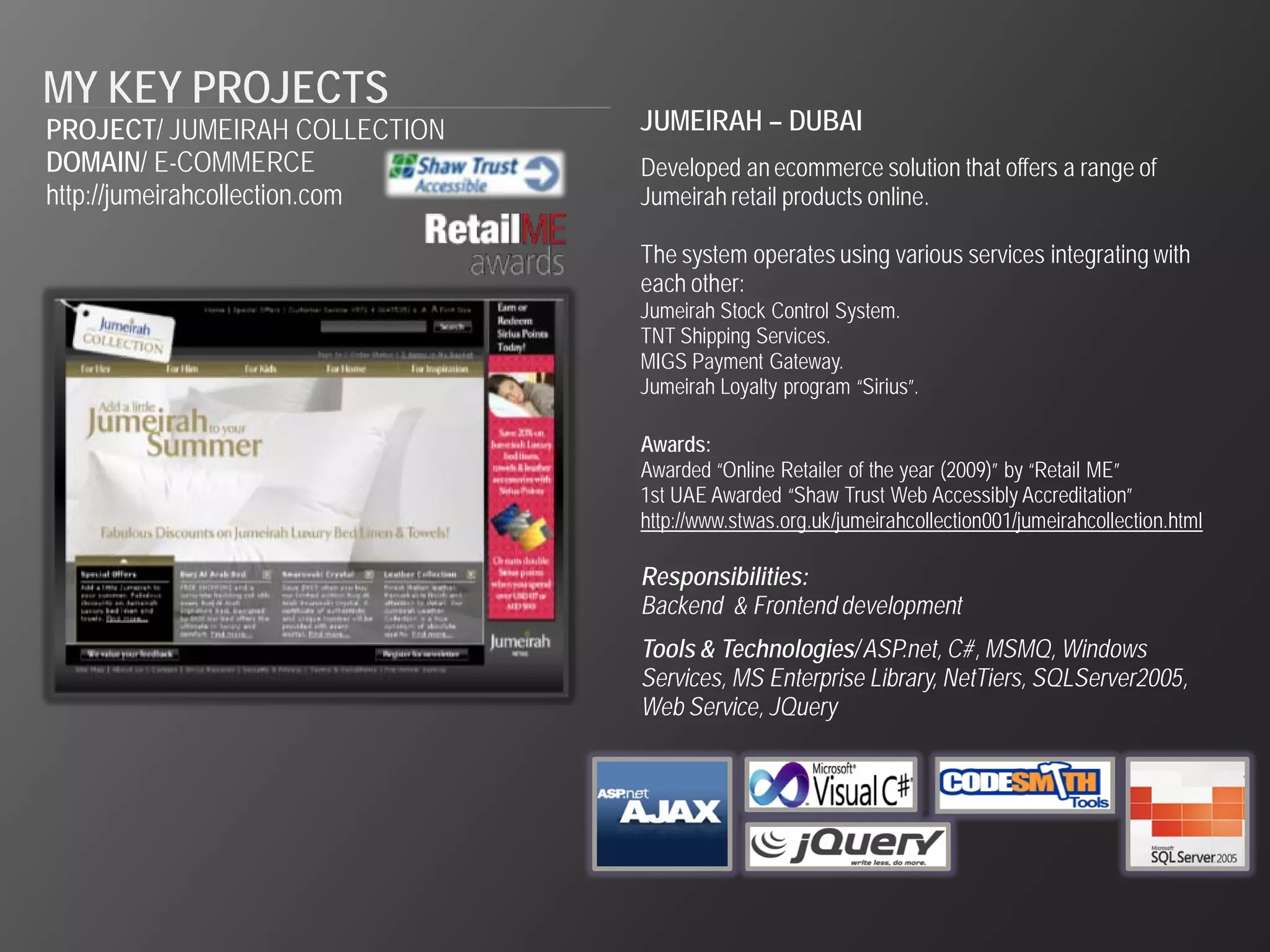 MY KEY PROJECTS
PROJECT/ JUMEIRAH COLLECTION    JUMEIRAH – DUBAI
DOMAIN/ E-COMMERCE              Developed an ecommerce solution that offers a range of
http://jumeirahcollection.com   Jumeirah retail products online.

                                The system operates using various services integrating with
                                each other:
                                Jumeirah Stock Control System.
                                TNT Shipping Services.
                                MIGS Payment Gateway.
                                Jumeirah Loyalty program “Sirius”.

                                Awards:
                                Awarded “Online Retailer of the year (2009)” by “Retail ME”
                                1st UAE Awarded “Shaw Trust Web Accessibly Accreditation”
                                http://www.stwas.org.uk/jumeirahcollection001/jumeirahcollection.html

                                Responsibilities:
                                Backend & Frontend development
                                Tools & Technologies/ ASP.net, C#, MSMQ, Windows
                                Services, MS Enterprise Library, NetTiers, SQLServer2005,
                                Web Service, JQuery
 