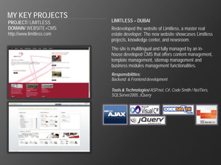 MY KEY PROJECTS
PROJECT/ LIMITLESS         LIMITLESS – DUBAI
DOMAIN/ WEBSITE+CMS        Redeveloped the website of Limitless, a master real
http://www.limitless.com   estate developer. The new website showcases Limitless
                           projects, knowledge center, and newsroom.
                           The site is multilingual and fully managed by an in-
                           house developed CMS that offers content management,
                           template management, sitemap management and
                           business modules management functionalities.
                           Responsibilities:
                           Backend & Frontend development

                           Tools & Technologies/ ASP.net, C#, Code Smith / NetTiers,
                           SQLServer2005, JQuery
 