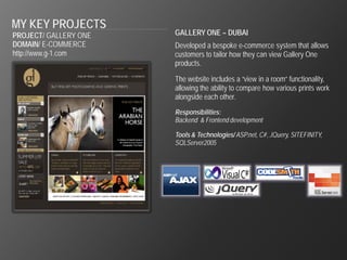 MY KEY PROJECTS
PROJECT/ GALLERY ONE   GALLERY ONE – DUBAI
DOMAIN/ E-COMMERCE     Developed a bespoke e-commerce system that allows
http://www.g-1.com     customers to tailor how they can view Gallery One
                       products.

                       The website includes a “view in a room” functionality,
                       allowing the ability to compare how various prints work
                       alongside each other.
                       Responsibilities:
                       Backend & Frontend development

                       Tools & Technologies/ ASP.net, C#, JQuery, SITEFINITY,
                       SQLServer2005
 