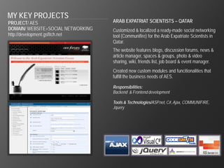 MY KEY PROJECTS
PROJECT/ AES                        ARAB EXPATRIAT SCIENTISTS – QATAR
DOMAIN/ WEBSITE+SOCIAL NETWORKING   Customized & localized a ready-made social networking
http://development.gsfitch.net      tool (Communifire) for the Arab Expatriate Scientists in
                                    Qatar.
                                    The website features blogs, discussion forums, news &
                                    article manager, spaces & groups, photo & video
                                    sharing, wiki, friends list, job board & event manager.
                                    Created new custom modules and funcitionalities that
                                    fulfill the business needs of AES.

                                    Responsibilities:
                                    Backend & Frontend development

                                    Tools & Technologies/ASP.net, C#, Ajax, COMMUNIFIRE,
                                    Jquery
 