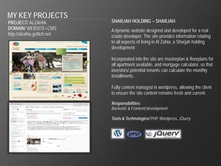 MY KEY PROJECTS
PROJECT/ ALZAHIA             SHARJAH HOLDING – SHARJAH
DOMAIN/ WEBSITE+CMS          A dynamic website designed and developed for a real
http://alzahia.gsfitch.net   estate developer. The site provides information relating
                             to all aspects of living in Al Zahia, a Sharjah holding
                             development

                             Incorporated into the site are masterplan & floorplans for
                             all apartment available, and mortgage calculator, so that
                             investors/ potential tenants can calculate the monthly
                             installments.

                             Fully content managed in wordpress, allowing the client
                             to ensure the site content remains fresh and current.

                             Responsibilities:
                             Backend & Frontend development

                             Tools & Technologies/ PHP, Wordpress, JQuery
 