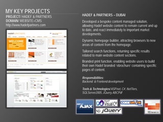 MY KEY PROJECTS
PROJECT/ HADEF & PARTNERS      HADEF & PARTNERS – DUBAI
DOMAIN/ WEBSITE+CMS            Developed a bespoke content managed solution,
http://www.hadefpartners.com   allowing Hadef website content to remain current and up
                               to date, and react immediately to important market
                               developments.
                               Dynamic homepage builder, attracting browsers to new
                               areas of content from the homepage.
                               Tailored search functions, returning specific results
                               related to main website content sections.
                               Branded print function, enabling website users to build
                               their own Hadef branded ‘ebrochure’ containing specific
                               pages of content.

                               Responsibilities:
                               Backend & Frontend development

                               Tools & Technologies/ ASP.net, C#, NetTiers,
                               SQLServer2005, JQuery, ABCPdf
 